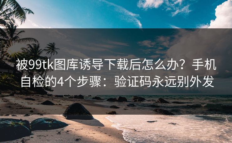 被99tk图库诱导下载后怎么办？手机自检的4个步骤：验证码永远别外发