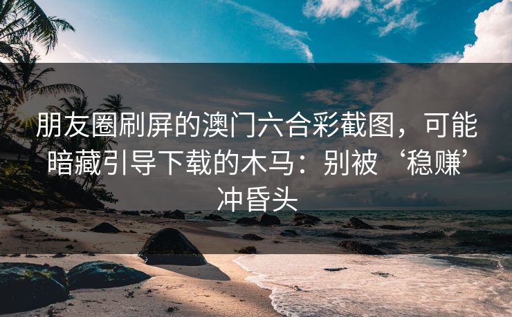 朋友圈刷屏的澳门六合彩截图，可能暗藏引导下载的木马：别被‘稳赚’冲昏头