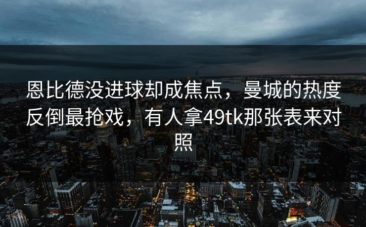 恩比德没进球却成焦点，曼城的热度反倒最抢戏，有人拿49tk那张表来对照