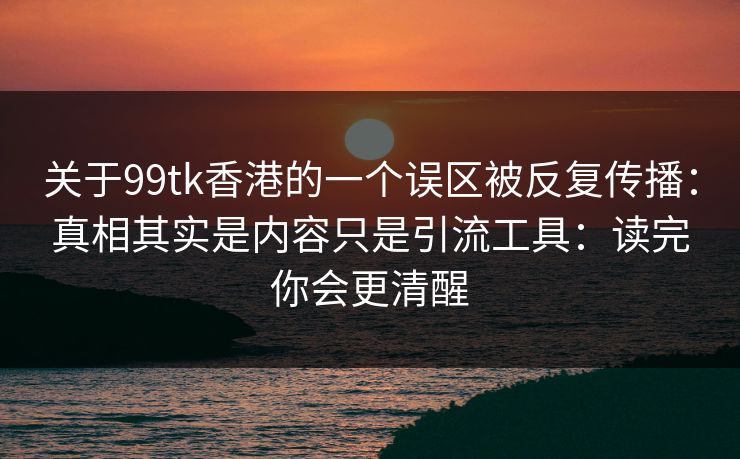 关于99tk香港的一个误区被反复传播：真相其实是内容只是引流工具：读完你会更清醒