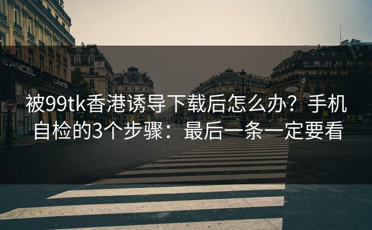 被99tk香港诱导下载后怎么办？手机自检的3个步骤：最后一条一定要看