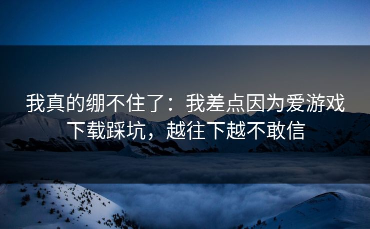 我真的绷不住了：我差点因为爱游戏下载踩坑，越往下越不敢信
