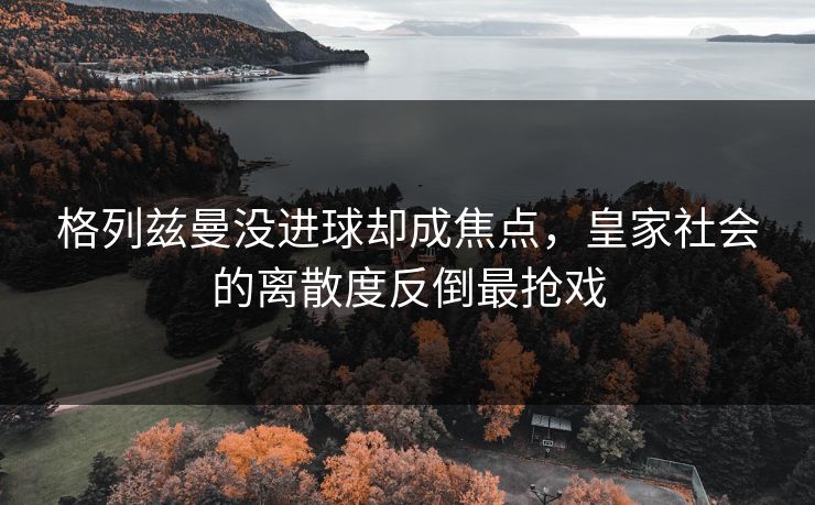 格列兹曼没进球却成焦点,皇家社会的离散度反倒最抢戏 格列兹曼没进球却成焦点,皇家社会的离散度反倒最抢戏