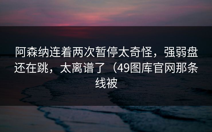 阿森纳连着两次暂停太奇怪，强弱盘还在跳，太离谱了（49图库官网那条线被