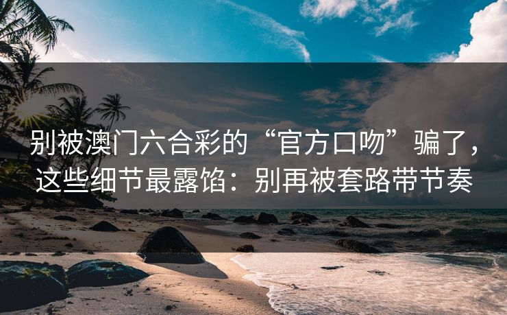 别被澳门六合彩的“官方口吻”骗了，这些细节最露馅：别再被套路带节奏