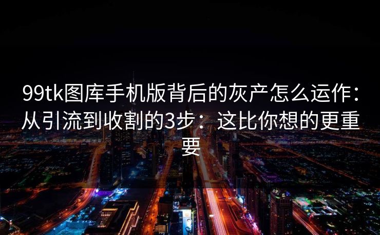 99tk图库手机版背后的灰产怎么运作：从引流到收割的3步：这比你想的更重要