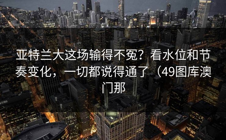 亚特兰大这场输得不冤?看水位和节奏变化,一切都说得通了(49图库澳门那 亚特兰大这场输得不冤?看水位和节奏变化,一切都说得通了(49图库澳门那