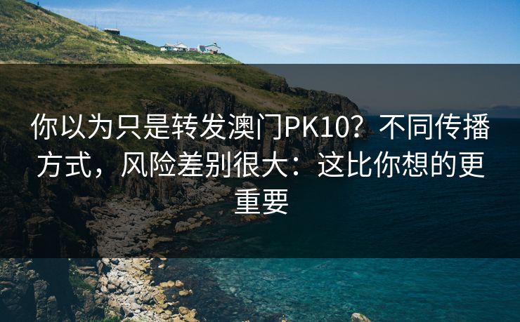 你以为只是转发澳门PK10?不同传播方式,风险差别很大:这比你想的更重要 你以为只是转发澳门PK10?不同传播方式,风险差别很大:这比你想的更重要